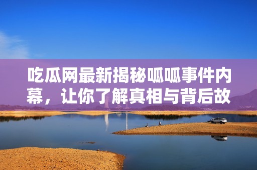 吃瓜网最新揭秘呱呱事件内幕，让你了解真相与背后故事