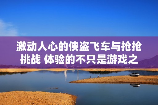 激动人心的侠盗飞车与抢抢挑战 体验的不只是游戏之战还有心跳与激情的碰撞
