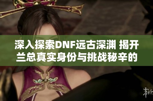 深入探索DNF远古深渊 揭开兰总真实身份与挑战秘辛的全新视角