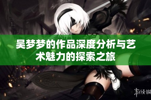 吴梦梦的作品深度分析与艺术魅力的探索之旅
