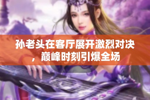 孙老头在客厅展开激烈对决，巅峰时刻引爆全场