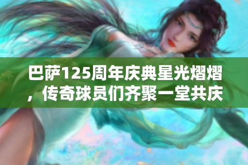 巴萨125周年庆典星光熠熠，传奇球员们齐聚一堂共庆辉煌历史
