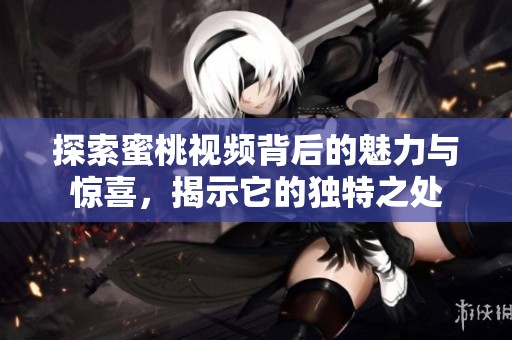 探索蜜桃视频背后的魅力与惊喜，揭示它的独特之处