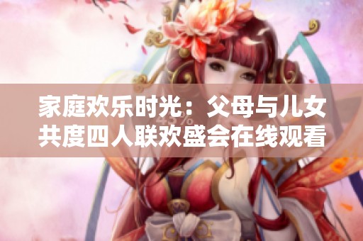 家庭欢乐时光：父母与儿女共度四人联欢盛会在线观看