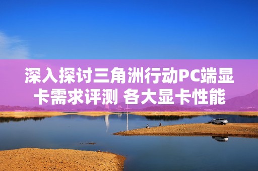 深入探讨三角洲行动PC端显卡需求评测 各大显卡性能全面对比