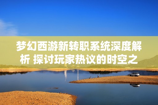 梦幻西游新转职系统深度解析 探讨玩家热议的时空之隙变化与策略