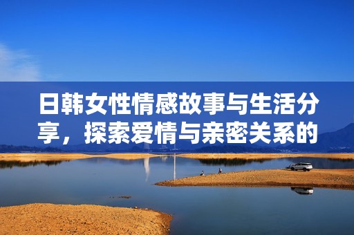 日韩女性情感故事与生活分享，探索爱情与亲密关系的多样性