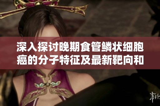 深入探讨晚期食管鳞状细胞癌的分子特征及最新靶向和免疫治疗策略
