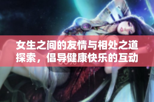 女生之间的友情与相处之道探索，倡导健康快乐的互动方式