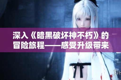 深入《暗黑破坏神不朽》的冒险旅程——感受升级带来的挑战与刺激体验