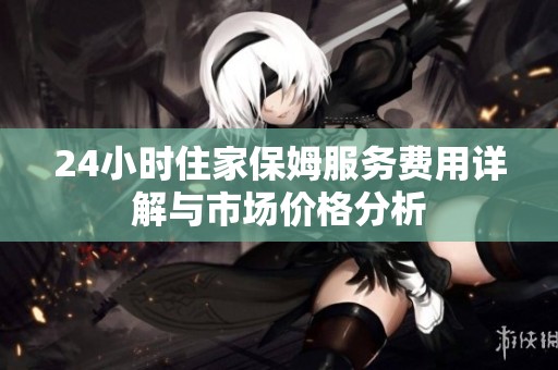 24小时住家保姆服务费用详解与市场价格分析