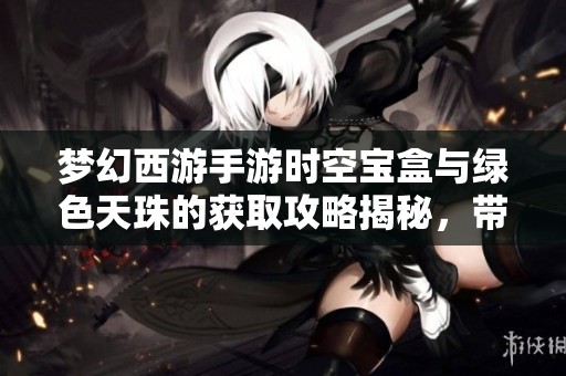 梦幻西游手游时空宝盒与绿色天珠的获取攻略揭秘，带你探索神奇宝物的奥秘