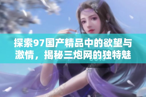 探索97国产精品中的欲望与激情，揭秘三炮网的独特魅力