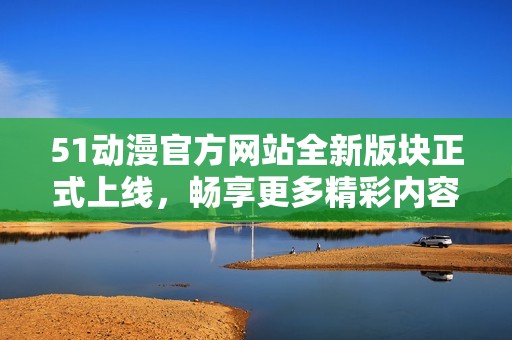 51动漫官方网站全新版块正式上线，畅享更多精彩内容