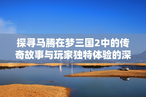 探寻马腾在梦三国2中的传奇故事与玩家独特体验的深层次分析