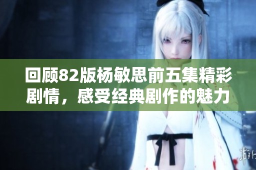 回顾82版杨敏思前五集精彩剧情，感受经典剧作的魅力与深度