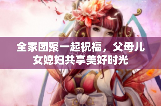全家团聚一起祝福，父母儿女媳妇共享美好时光