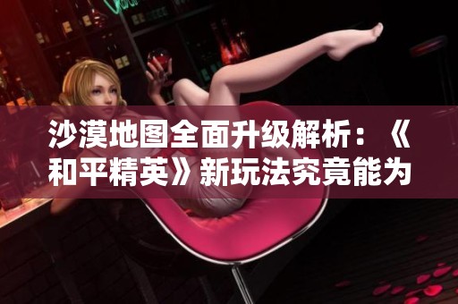 沙漠地图全面升级解析：《和平精英》新玩法究竟能为玩家带来哪些新体验？