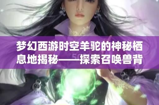 梦幻西游时空羊驼的神秘栖息地揭秘——探索召唤兽背后的奇妙世界