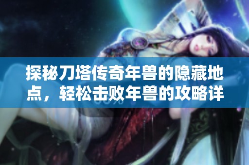 探秘刀塔传奇年兽的隐藏地点,轻松击败年兽的攻略详解与地图指南