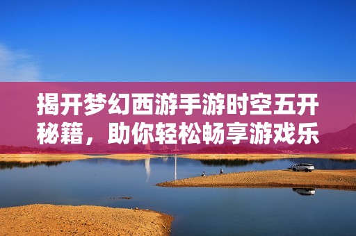 揭开梦幻西游手游时空五开秘籍，助你轻松畅享游戏乐趣与精彩体验