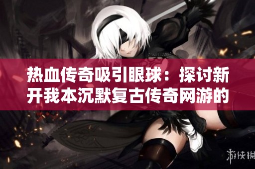 热血传奇吸引眼球：探讨新开我本沉默复古传奇网游的热潮与未来发展方向