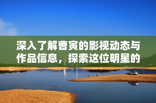 深入了解曹寅的影视动态与作品信息，探索这位明星的精彩世界
