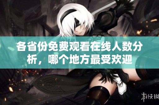 各省份免费观看在线人数分析，哪个地方最受欢迎