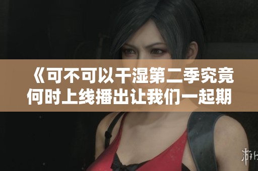 《可不可以干湿第二季究竟何时上线播出让我们一起期待》