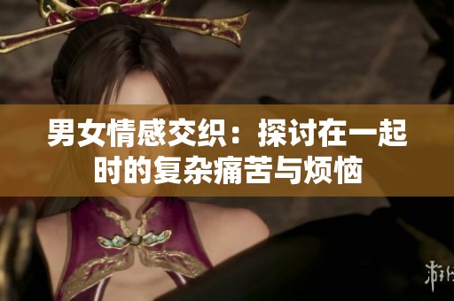 男女情感交织：探讨在一起时的复杂痛苦与烦恼