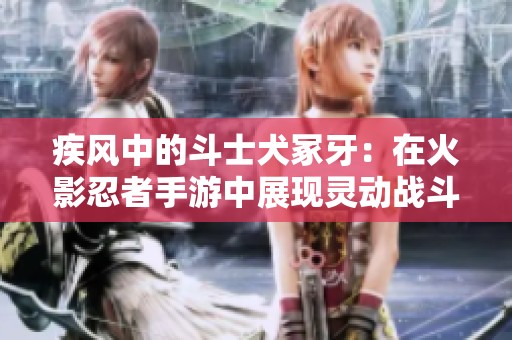 疾风中的斗士犬冢牙：在火影忍者手游中展现灵动战斗的魅力与策略