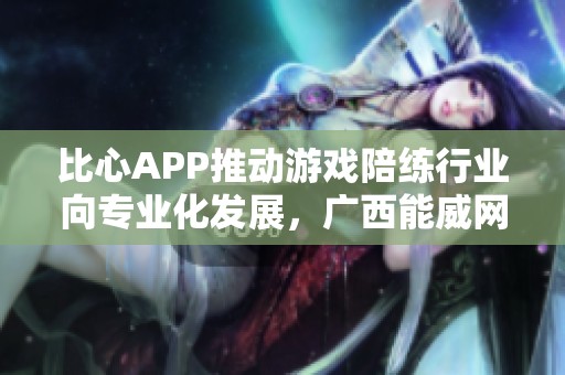 比心APP推动游戏陪练行业向专业化发展，广西能威网络科技有限公司再添新动力