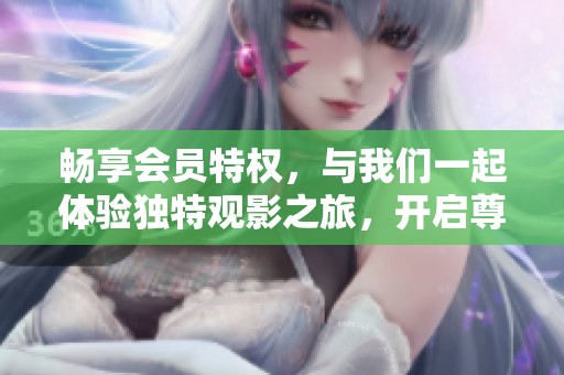 畅享会员特权,与我们一起体验独特观影之旅,开启尊贵VIP服务新篇章
