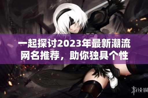 一起探讨2023年最新潮流网名推荐，助你独具个性