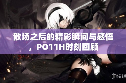 散场之后的精彩瞬间与感悟，PO11H时刻回顾