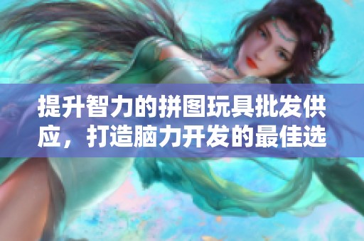 提升智力的拼图玩具批发供应，打造脑力开发的最佳选择与促销信息分享