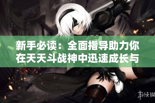 新手必读：全面指导助力你在天天斗战神中迅速成长与称霸的实用攻略分享