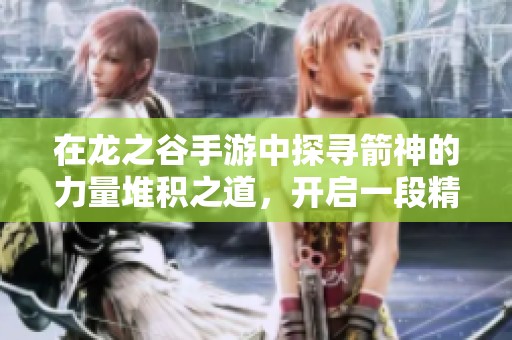 在龙之谷手游中探寻箭神的力量堆积之道，开启一段精彩纷呈的冒险之旅