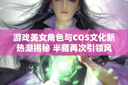 游戏美女角色与COS文化新热潮揭秘 半藏再次引领风潮的背后故事