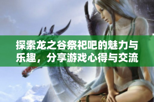 探索龙之谷祭祀吧的魅力与乐趣，分享游戏心得与交流体会的最佳平台