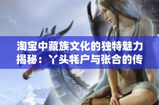 淘宝中藏族文化的独特魅力揭秘：丫头牦户与张合的传统民俗探讨