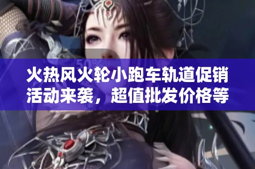 火热风火轮小跑车轨道促销活动来袭，超值批发价格等你来抢购！