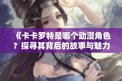 《卡卡罗特是哪个动漫角色？探寻其背后的故事与魅力》