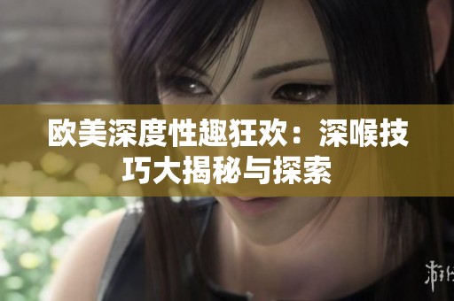 欧美深度性趣狂欢：深喉技巧大揭秘与探索