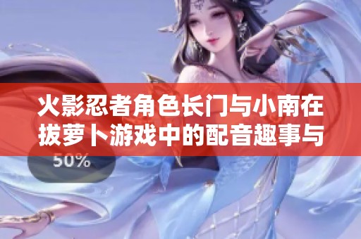 火影忍者角色长门与小南在拔萝卜游戏中的配音趣事与广泛引发的网络热议解析