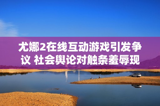 尤娜2在线互动游戏引发争议 社会舆论对触条羞辱现象的反思与探讨