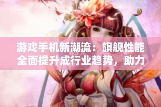 游戏手机新潮流：旗舰性能全面提升成行业趋势，助力极致游戏体验