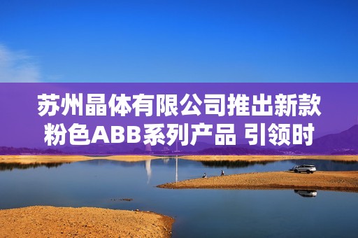 苏州晶体有限公司推出新款粉色ABB系列产品 引领时尚潮流