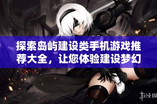 探索岛屿建设类手机游戏推荐大全，让您体验建设梦幻岛屿的乐趣与挑战