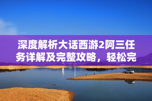 深度解析大话西游2阿三任务详解及完整攻略，轻松完成挑战提升游戏体验